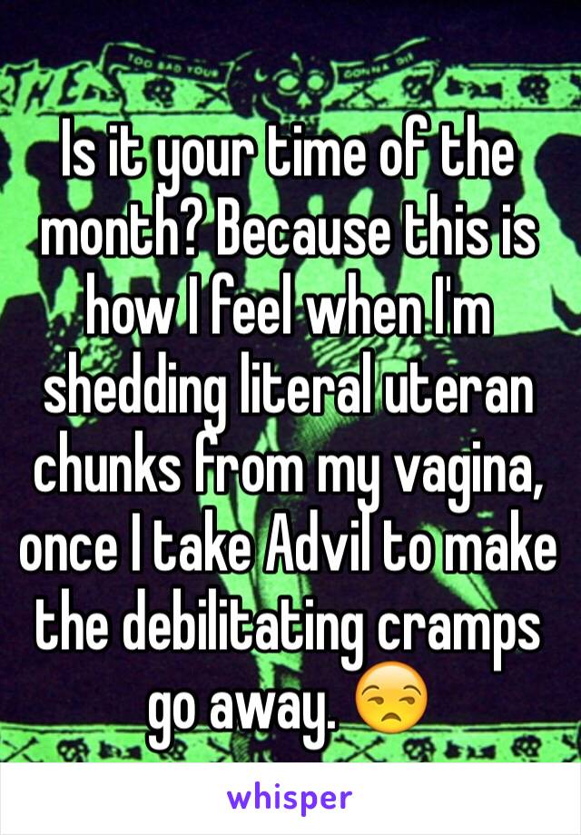 Is it your time of the month? Because this is how I feel when I'm shedding literal uteran chunks from my vagina, once I take Advil to make the debilitating cramps go away. 😒