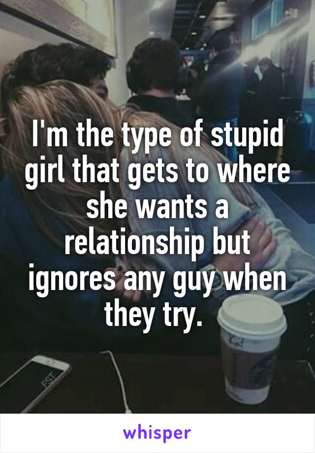 I'm the type of stupid girl that gets to where she wants a relationship but ignores any guy when they try. 