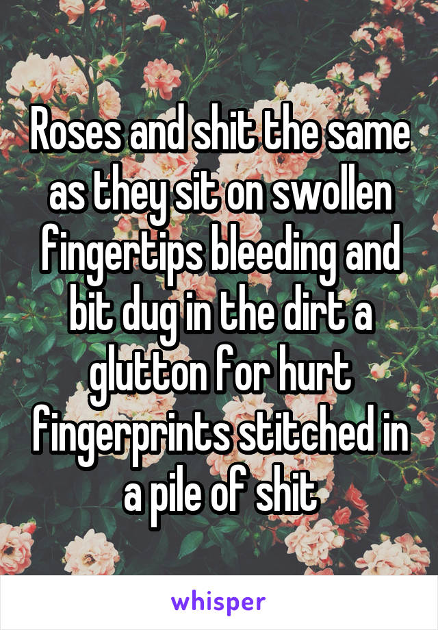 Roses and shit the same as they sit on swollen fingertips bleeding and bit dug in the dirt a glutton for hurt fingerprints stitched in a pile of shit