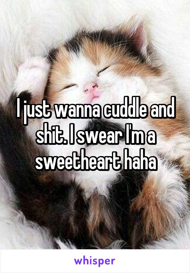 I just wanna cuddle and shit. I swear I'm a sweetheart haha