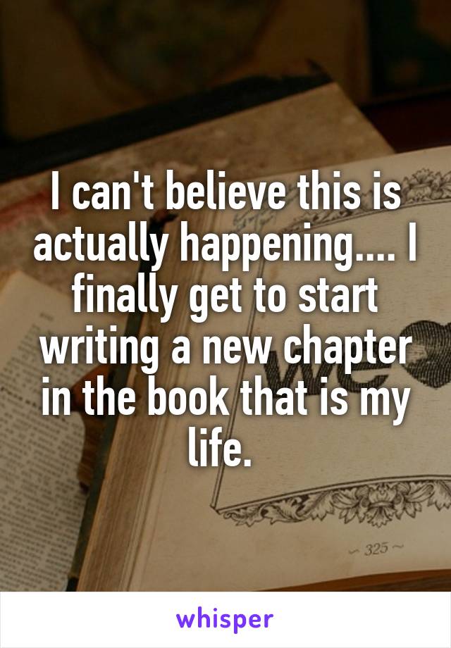 I can't believe this is actually happening.... I finally get to start writing a new chapter in the book that is my life. 