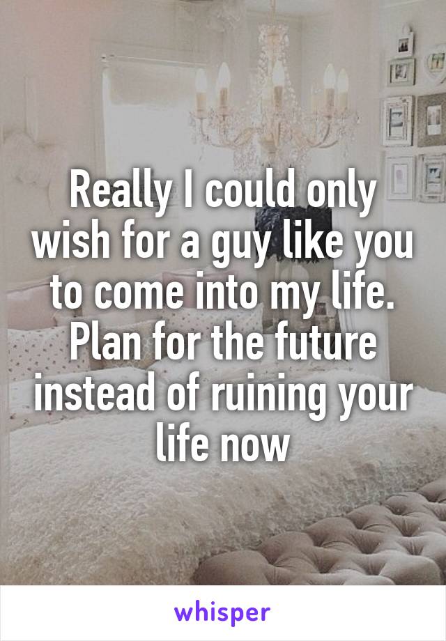 Really I could only wish for a guy like you to come into my life. Plan for the future instead of ruining your life now