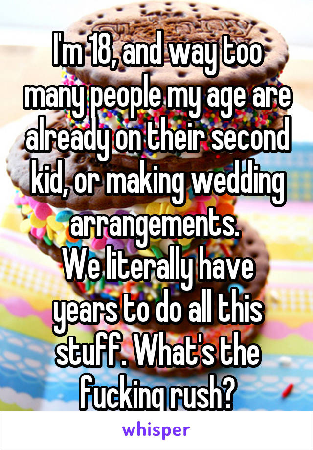 I'm 18, and way too many people my age are already on their second kid, or making wedding arrangements. 
We literally have years to do all this stuff. What's the fucking rush?