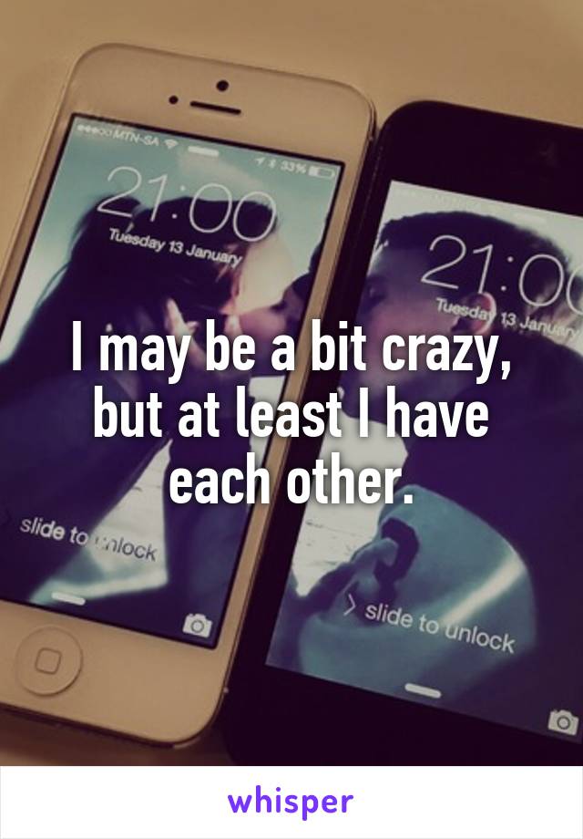 I may be a bit crazy, but at least I have each other.