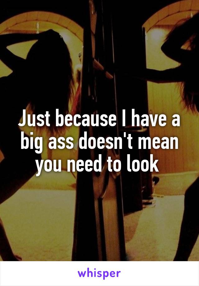 Just because I have a big ass doesn't mean you need to look 