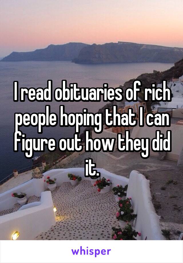 I read obituaries of rich people hoping that I can figure out how they did it.