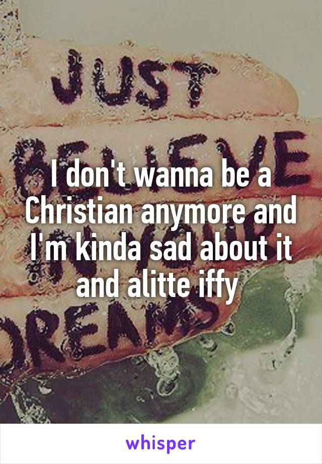 I don't wanna be a Christian anymore and I'm kinda sad about it and alitte iffy 