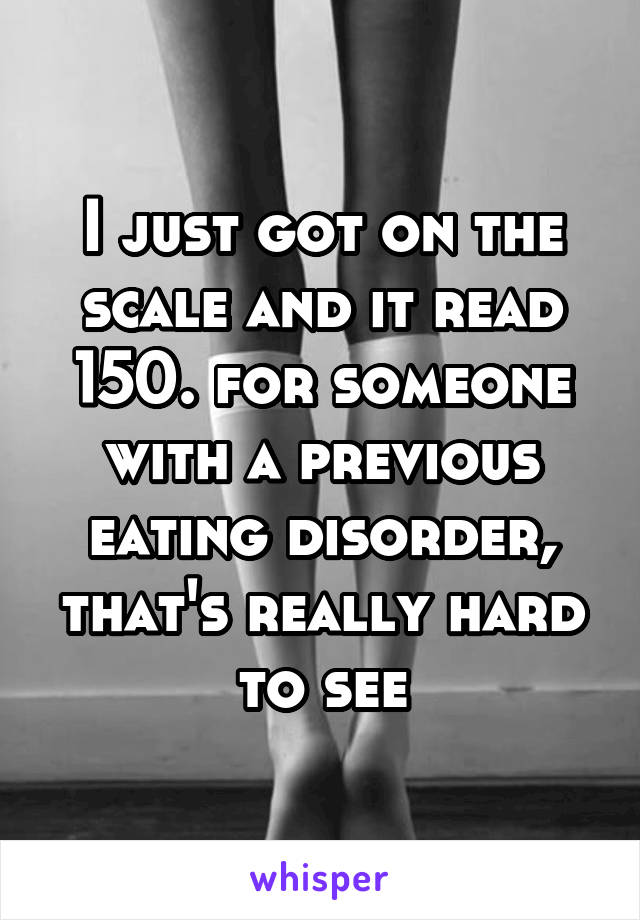 I just got on the scale and it read 150. for someone with a previous eating disorder, that's really hard to see