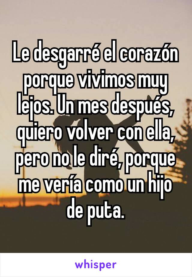 Le desgarré el corazón porque vivimos muy lejos. Un mes después, quiero volver con ella, pero no le diré, porque me vería como un hijo de puta.