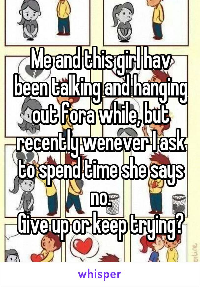 Me and this girl hav been talking and hanging out fora while, but recently wenever I ask to spend time she says no.
Give up or keep trying?