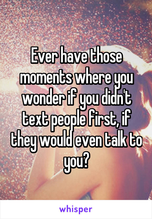 Ever have those moments where you wonder if you didn't text people first, if they would even talk to you?