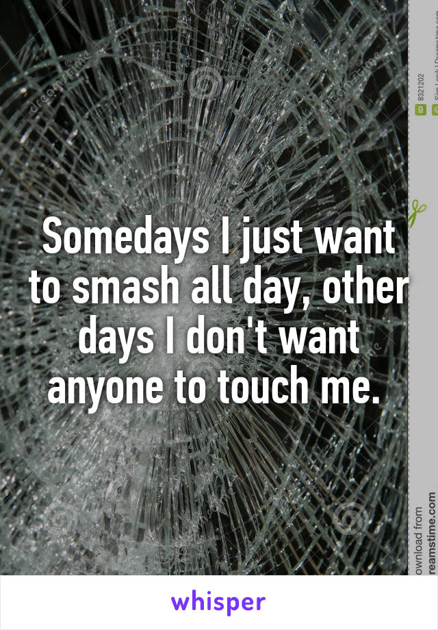 Somedays I just want to smash all day, other days I don't want anyone to touch me. 