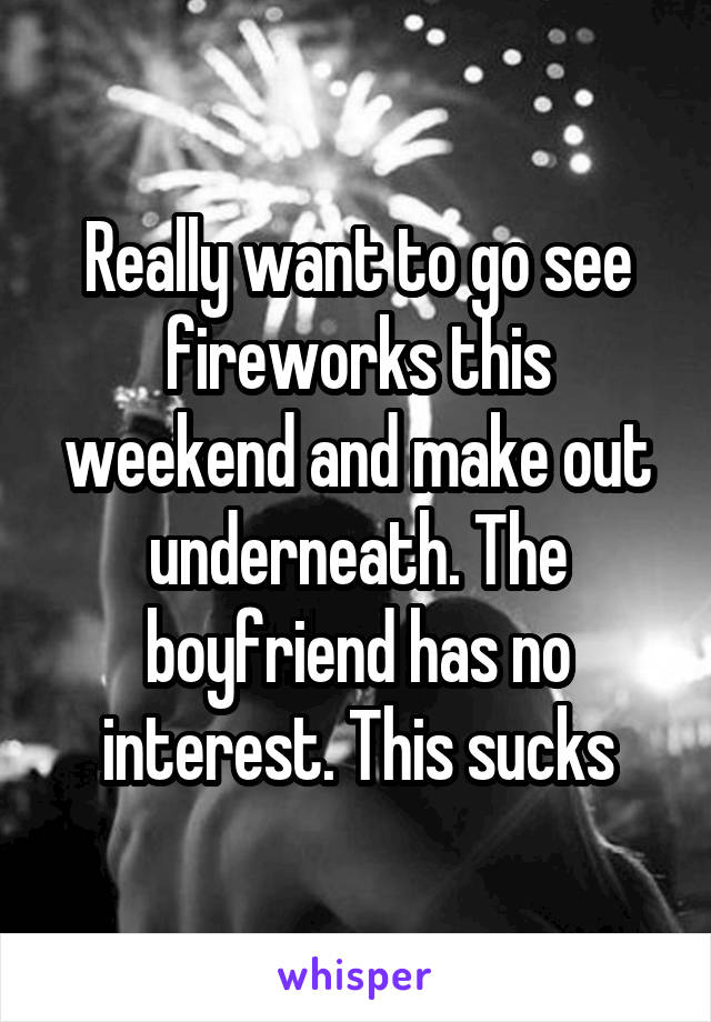 Really want to go see fireworks this weekend and make out underneath. The boyfriend has no interest. This sucks