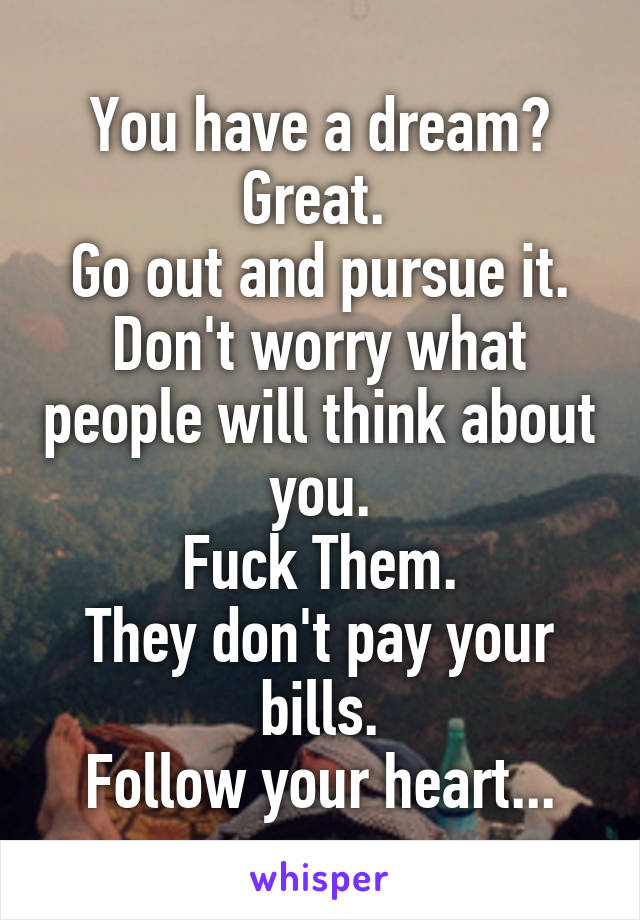 You have a dream?
Great. 
Go out and pursue it.
Don't worry what people will think about you.
Fuck Them.
They don't pay your bills.
Follow your heart...