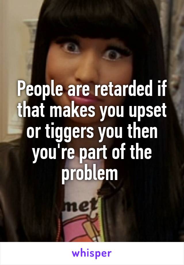 People are retarded if that makes you upset or tiggers you then you're part of the problem 