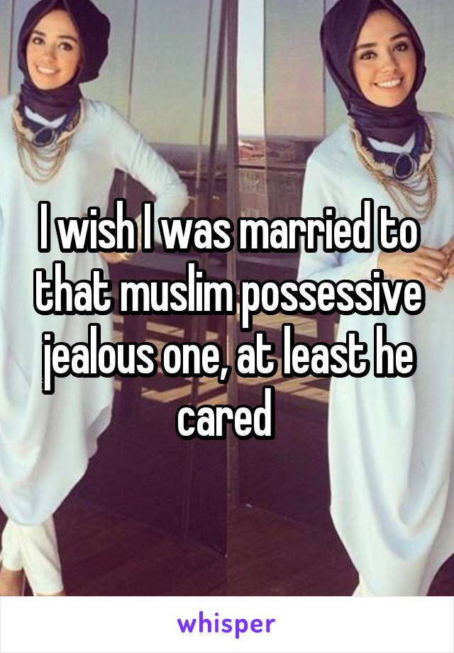 I wish I was married to that muslim possessive jealous one, at least he cared 