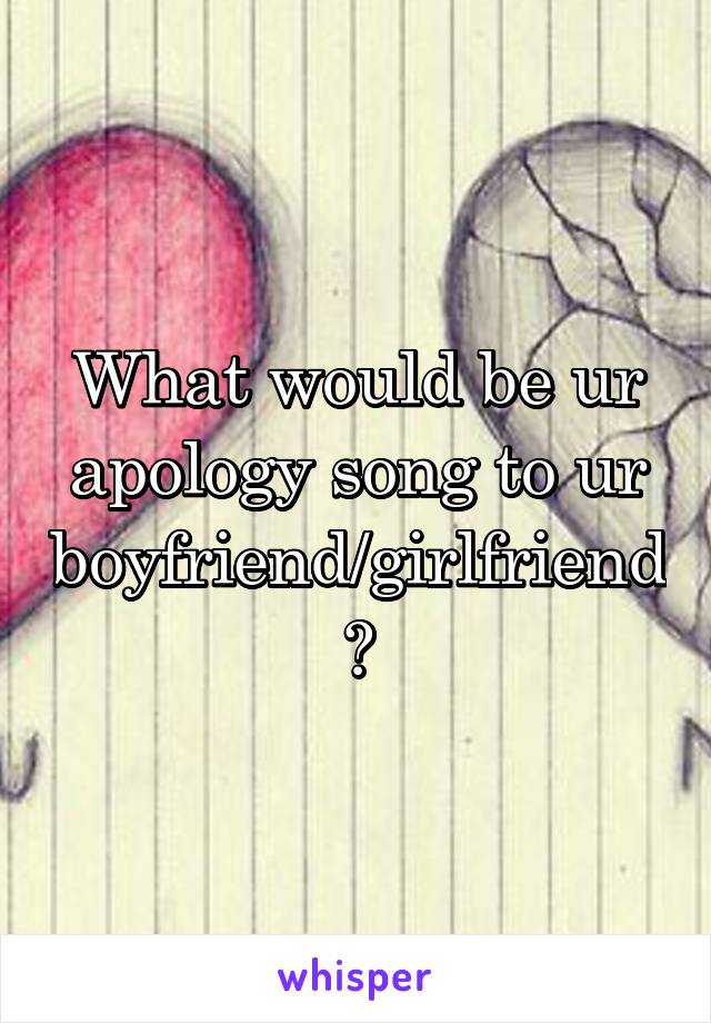 What would be ur apology song to ur boyfriend/girlfriend?