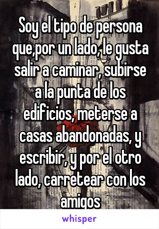 Soy el tipo de persona que,por un lado, le gusta salir a caminar, subirse a la punta de los edificios, meterse a casas abandonadas, y escribir, y por el otro lado, carretear con los amigos