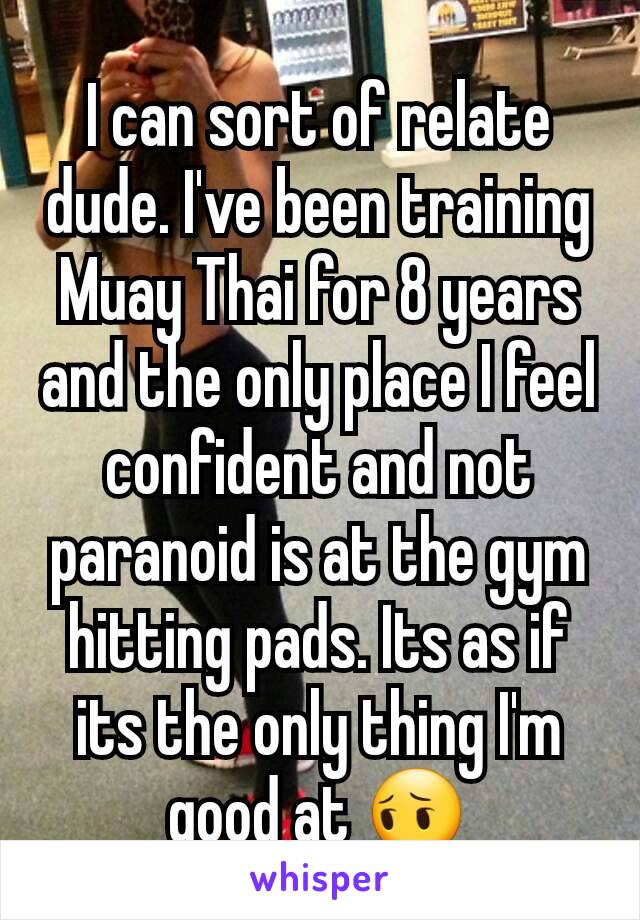 I can sort of relate dude. I've been training Muay Thai for 8 years and the only place I feel confident and not paranoid is at the gym hitting pads. Its as if its the only thing I'm good at 😔