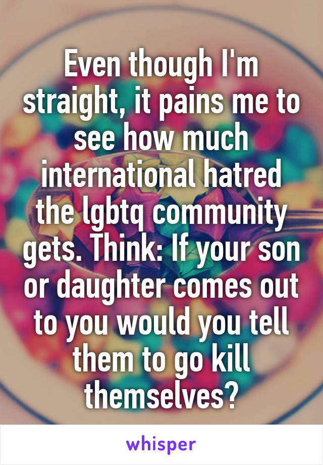 Even though I'm straight, it pains me to see how much international hatred the lgbtq community gets. Think: If your son or daughter comes out to you would you tell them to go kill themselves?