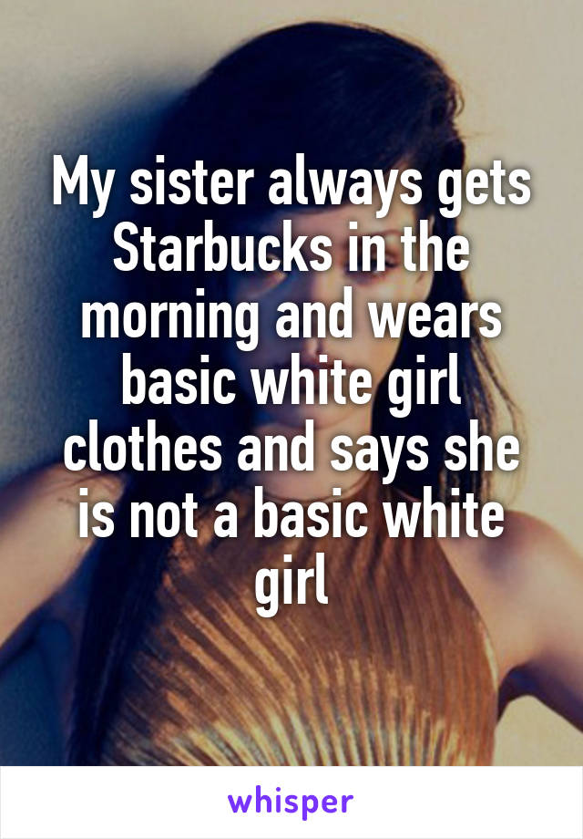 My sister always gets Starbucks in the morning and wears basic white girl clothes and says she is not a basic white girl
