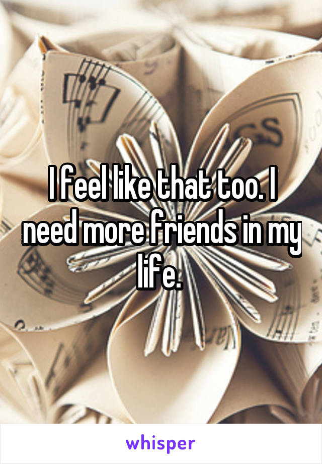 I feel like that too. I need more friends in my life. 