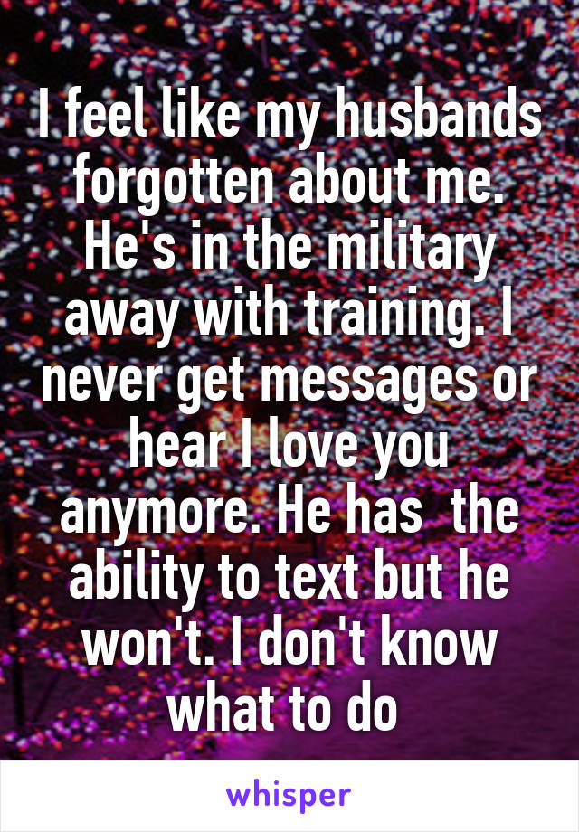 I feel like my husbands forgotten about me. He's in the military away with training. I never get messages or hear I love you anymore. He has  the ability to text but he won't. I don't know what to do 