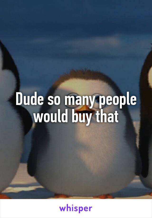 Dude so many people would buy that