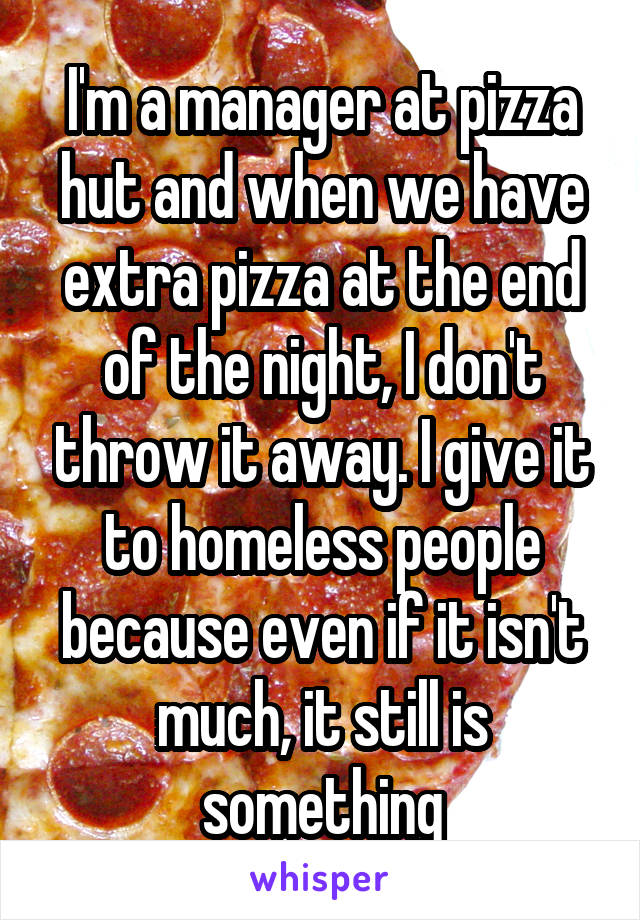 I'm a manager at pizza hut and when we have extra pizza at the end of the night, I don't throw it away. I give it to homeless people because even if it isn't much, it still is something