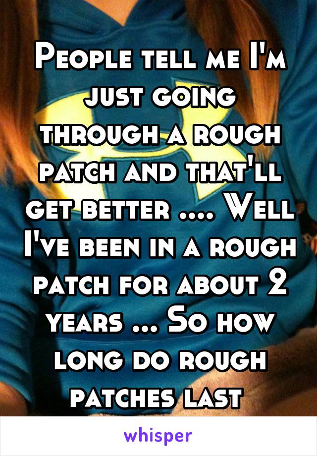 People tell me I'm just going through a rough patch and that'll get better .... Well I've been in a rough patch for about 2 years ... So how long do rough patches last 