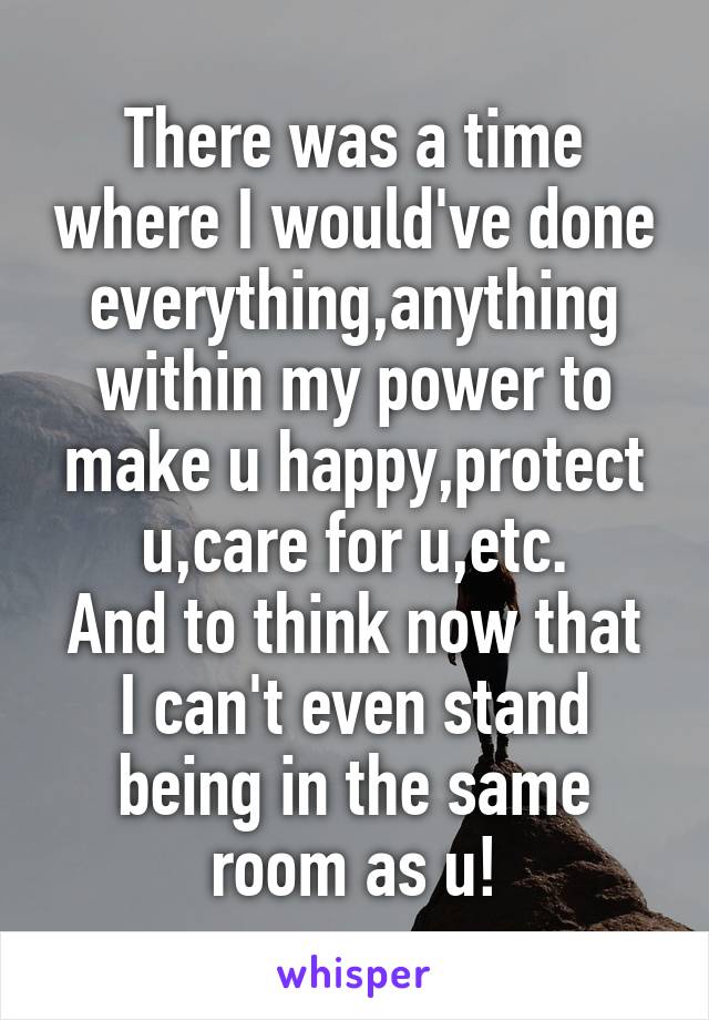 There was a time where I would've done everything,anything within my power to make u happy,protect u,care for u,etc.
And to think now that I can't even stand being in the same room as u!