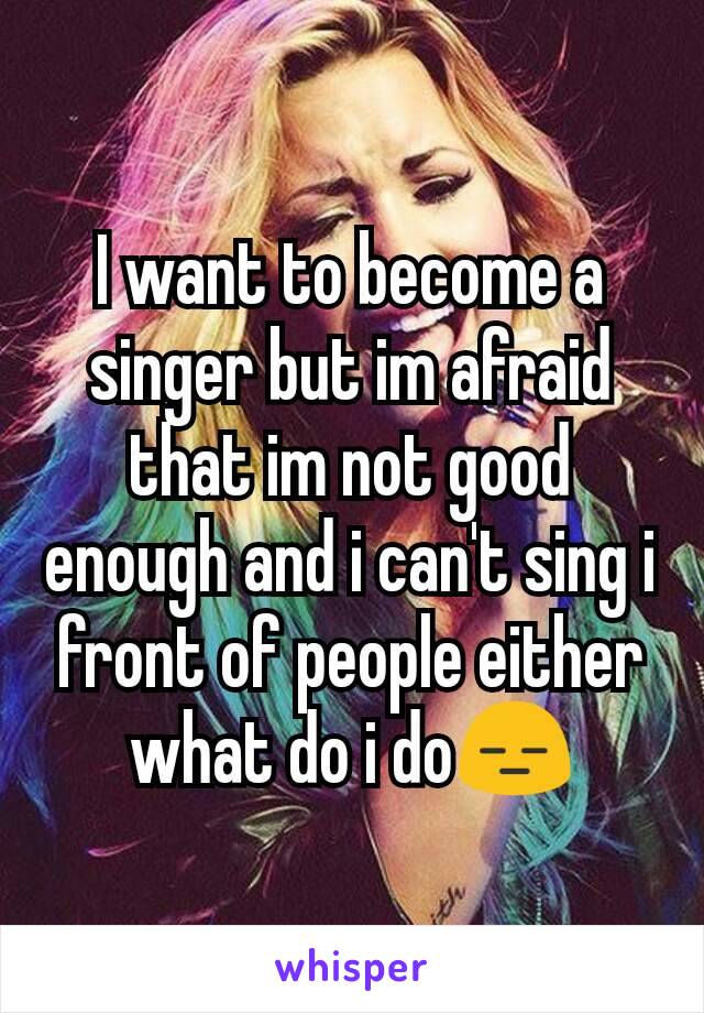 I want to become a singer but im afraid that im not good enough and i can't sing i front of people either what do i do😑