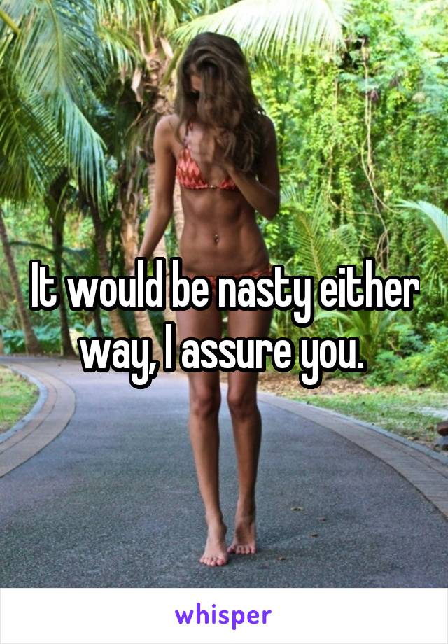 It would be nasty either way, I assure you. 