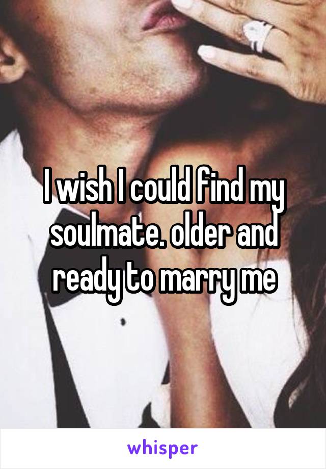 I wish I could find my soulmate. older and ready to marry me