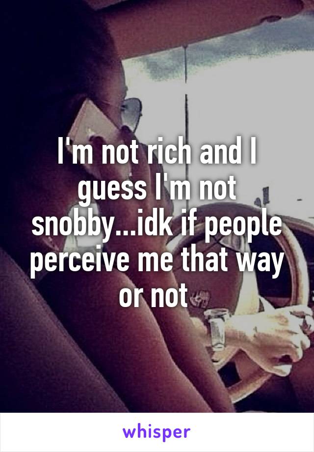 I'm not rich and I guess I'm not snobby...idk if people perceive me that way or not 