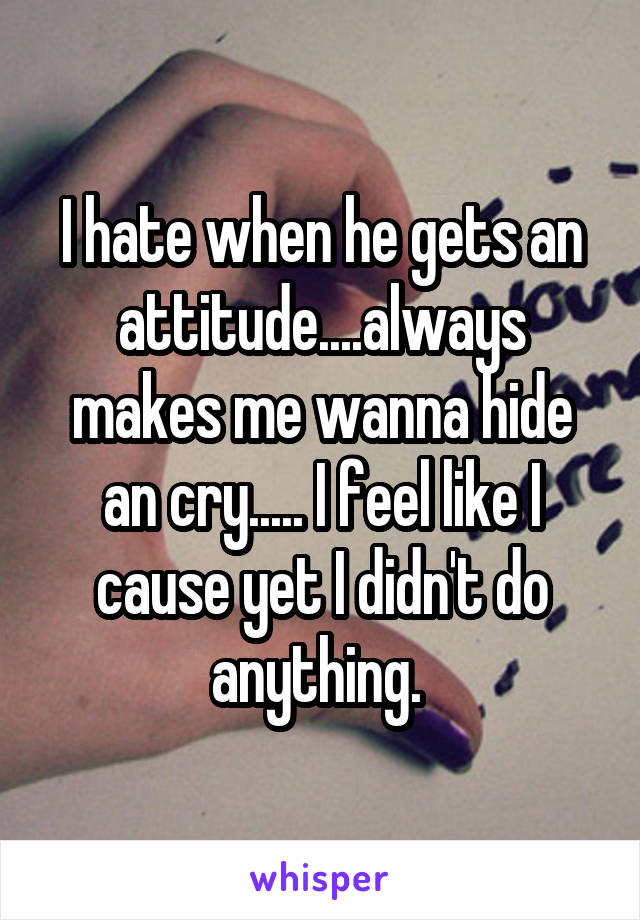 I hate when he gets an attitude....always makes me wanna hide an cry..... I feel like I cause yet I didn't do anything. 