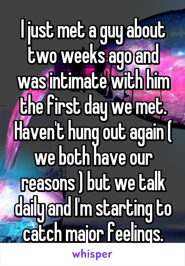 I just met a guy about two weeks ago and was intimate with him the first day we met. Haven't hung out again ( we both have our reasons ) but we talk daily and I'm starting to catch major feelings.