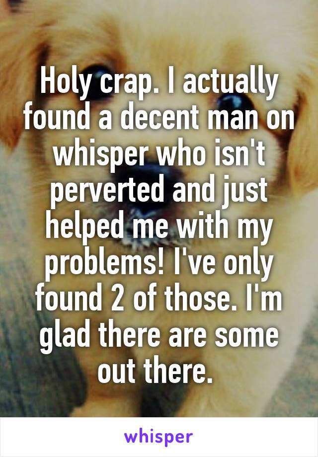 Holy crap. I actually found a decent man on whisper who isn't perverted and just helped me with my problems! I've only found 2 of those. I'm glad there are some out there. 