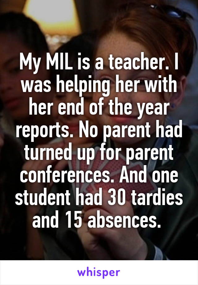 My MIL is a teacher. I was helping her with her end of the year reports. No parent had turned up for parent conferences. And one student had 30 tardies and 15 absences. 