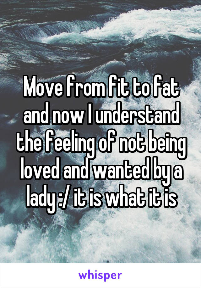 Move from fit to fat and now I understand the feeling of not being loved and wanted by a lady :/ it is what it is