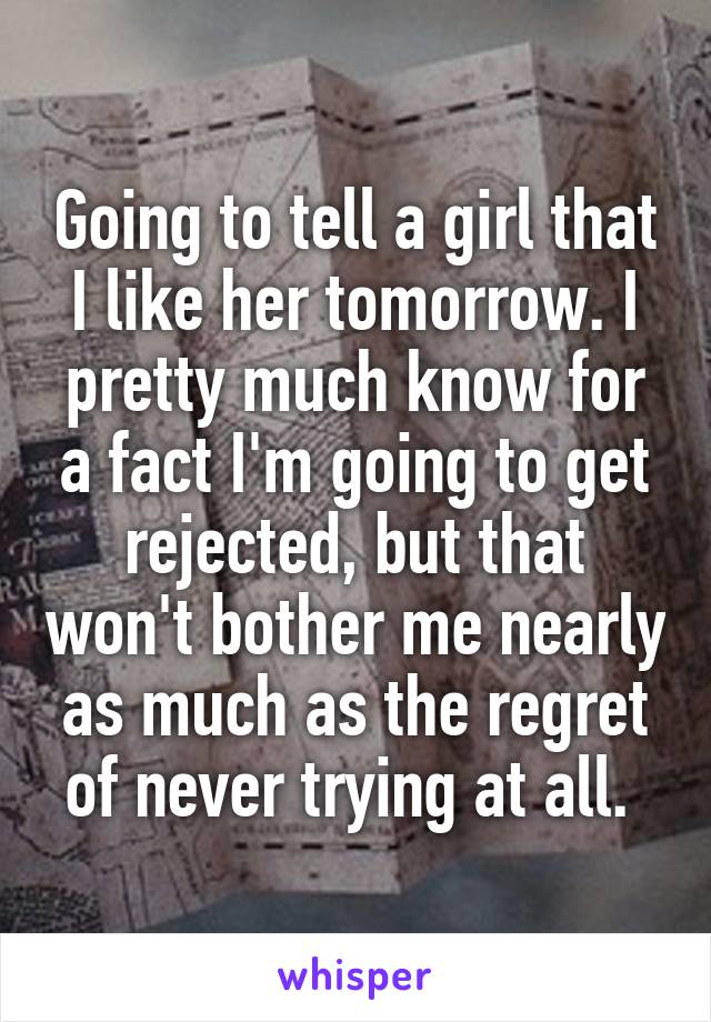 Going to tell a girl that I like her tomorrow. I pretty much know for a fact I'm going to get rejected, but that won't bother me nearly as much as the regret of never trying at all. 