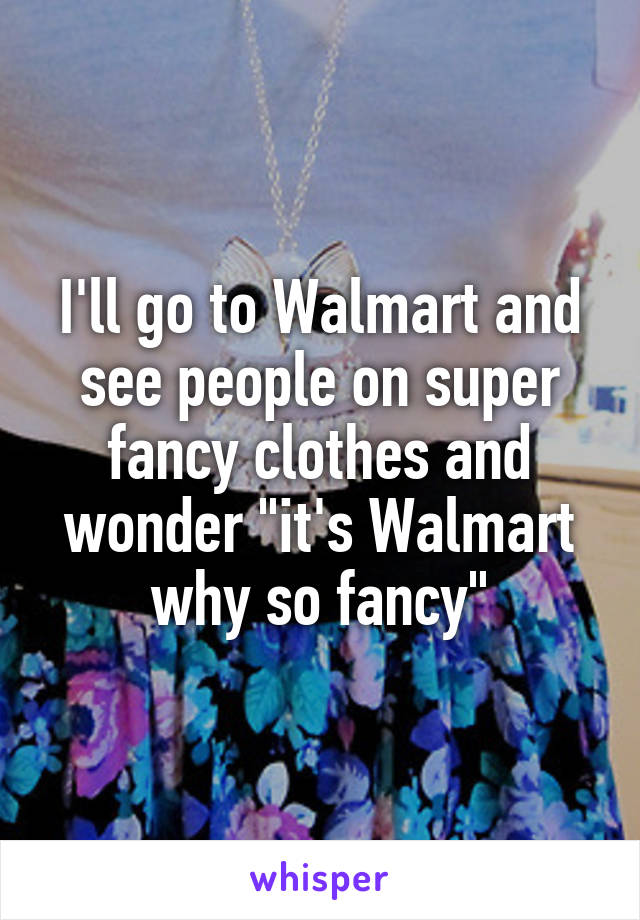 I'll go to Walmart and see people on super fancy clothes and wonder "it's Walmart why so fancy"