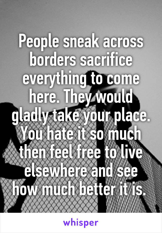 People sneak across borders sacrifice everything to come here. They would gladly take your place. You hate it so much then feel free to live elsewhere and see how much better it is. 