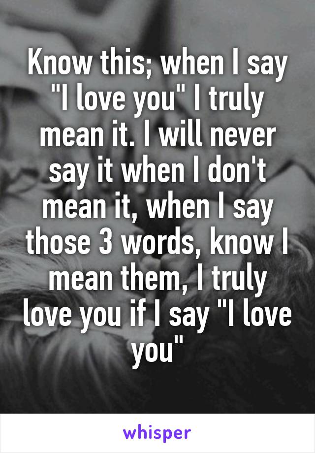 Know this; when I say "I love you" I truly mean it. I will never say it when I don't mean it, when I say those 3 words, know I mean them, I truly love you if I say "I love you"
