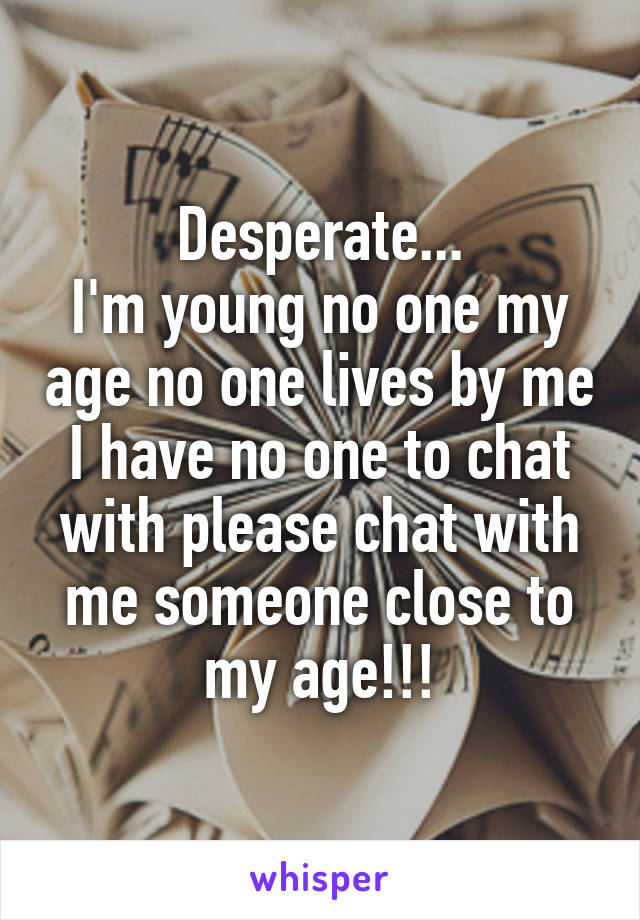 Desperate...
I'm young no one my age no one lives by me I have no one to chat with please chat with me someone close to my age!!!