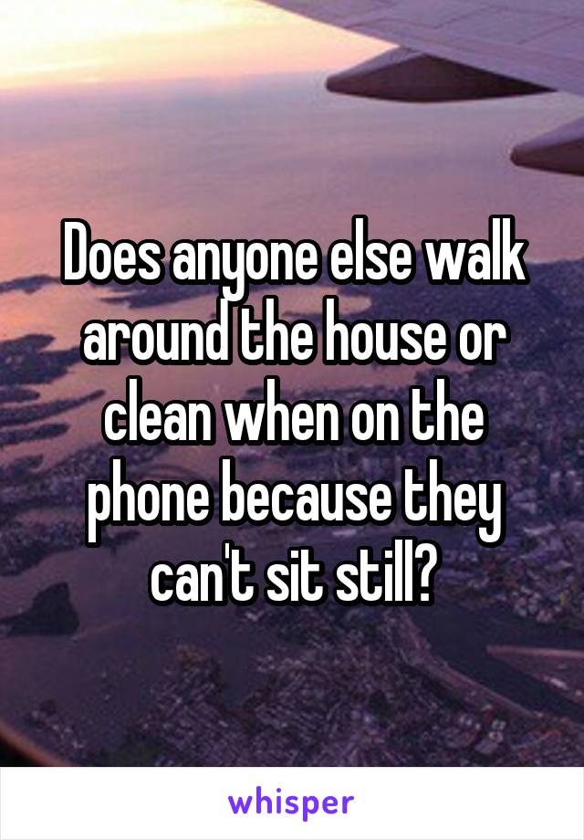 Does anyone else walk around the house or clean when on the phone because they can't sit still?