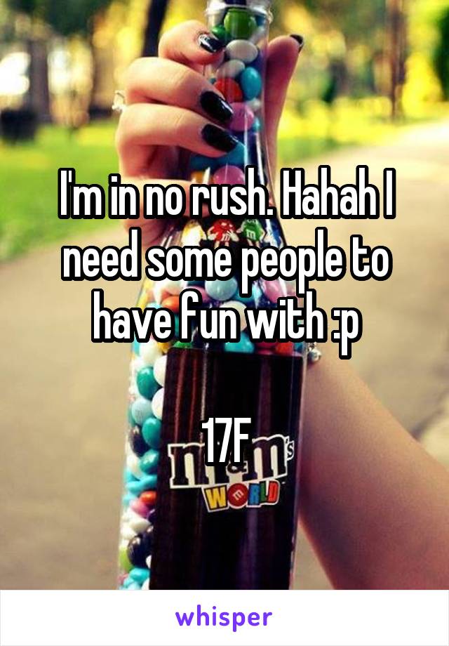 I'm in no rush. Hahah I need some people to have fun with :p

17F