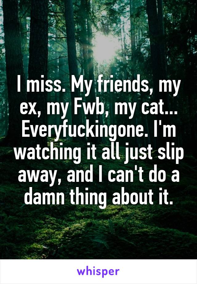 I miss. My friends, my ex, my Fwb, my cat... Everyfuckingone. I'm watching it all just slip away, and I can't do a damn thing about it.