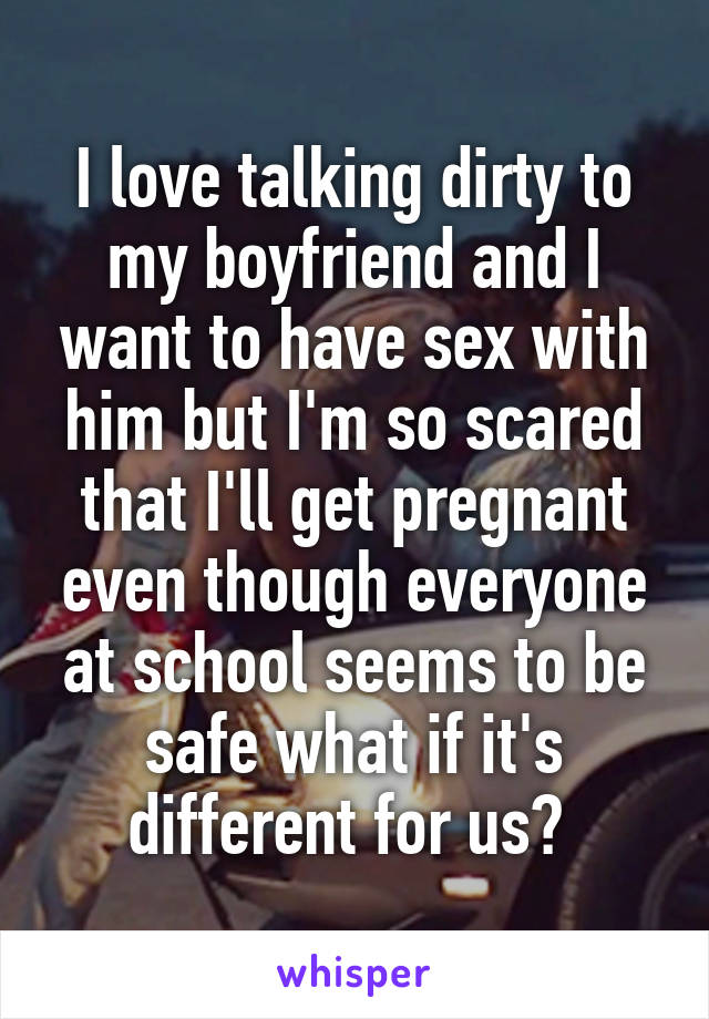 I love talking dirty to my boyfriend and I want to have sex with him but I'm so scared that I'll get pregnant even though everyone at school seems to be safe what if it's different for us? 