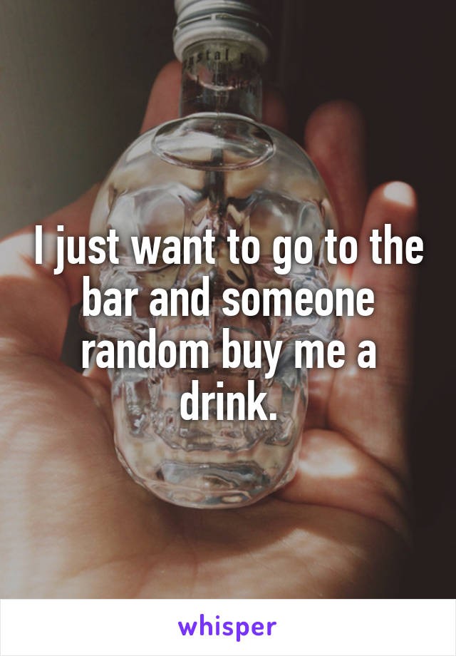 I just want to go to the bar and someone random buy me a drink.